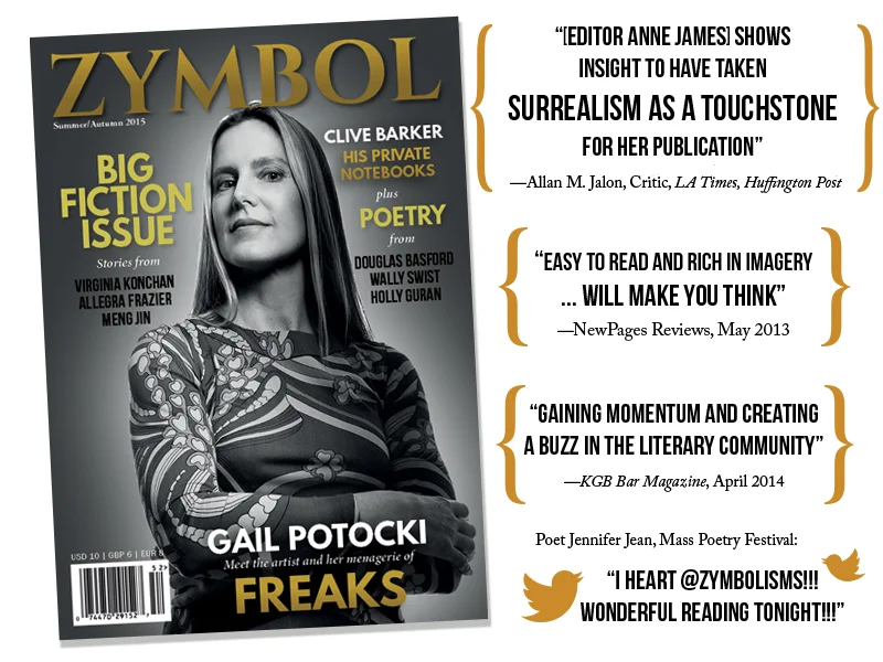 The Summer/Autumn 2015 cover, a black-and-white portrait of painter Gail Potocki by photographer Allan Amato, with cover lines for Clive Barker’s private notebooks, beside press quotes. Allan M. Jalon, critic for the LA Times and Huffington Post: “[Editor Anne James] shows insight to have taken surrealism as a touchstone for her publication.” NewPages Reviews, May 2013: “Easy to read and rich in imagery … will make you think.” KGB Bar Magazine, April 2014: “Gaining momentum and creating a buzz in the literary community.” Poet Jennifer Jean at the Massachusetts Poetry Festival: “I heart @Zymbolisms!!! Wonderful reading tonight!!!”
