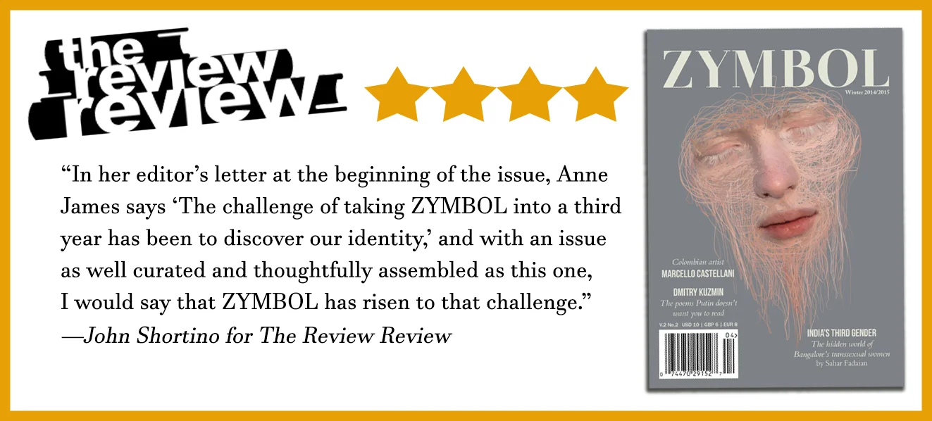 Four-star review from The Review Review: “In her editor’s letter at the beginning of the issue, Anne James says ‘The challenge of taking ZYMBOL into a third year has been to discover our identity,’ and with an issue as well curated and thoughtfully assembled as this one, I would say that ZYMBOL has risen to that challenge.” John Shortino for The Review Review. Shown beside the Winter 2014/2015 cover, Marcello Castellani’s artwork Dualidad Prismática.